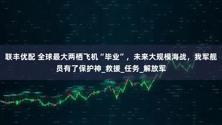 联丰优配 全球最大两栖飞机“毕业”，未来大规模海战，我军舰员有了保护神_救援_任务_解放军