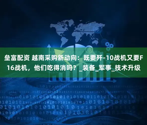 垒富配资 越南采购新动向：既要歼-10战机又要F16战机，他们吃得消吗？_装备_军事_技术升级