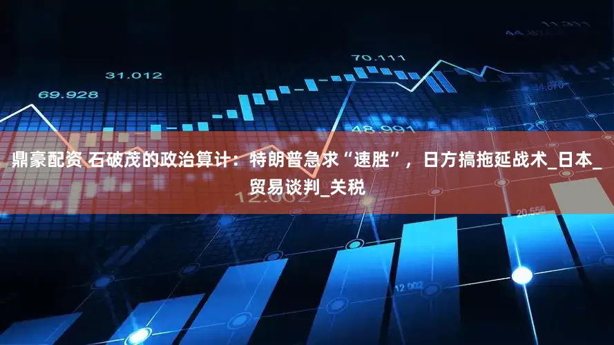 鼎豪配资 石破茂的政治算计：特朗普急求“速胜”，日方搞拖延战术_日本_贸易谈判_关税
