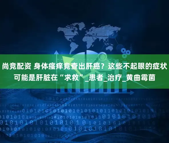 尚竞配资 身体瘙痒竟查出肝癌？这些不起眼的症状可能是肝脏在“求救”_患者_治疗_黄曲霉菌