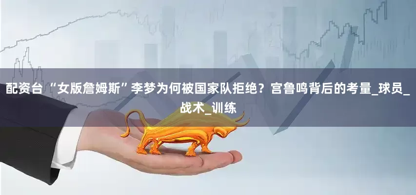 配资台 “女版詹姆斯”李梦为何被国家队拒绝？宫鲁鸣背后的考量_球员_战术_训练