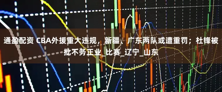 通盈配资 CBA外援重大违规，新疆、广东两队或遭重罚；杜锋被批不务正业_比赛_辽宁_山东