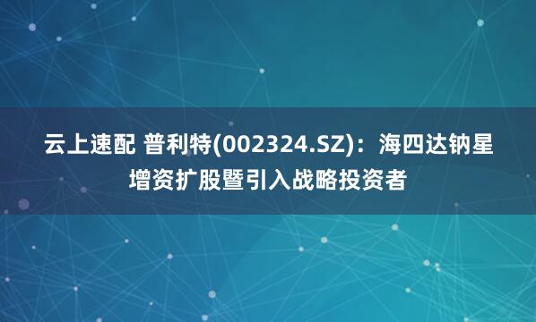 云上速配 普利特(002324.SZ)：海四达钠星增资扩股暨引入战略投资者
