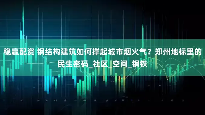 稳赢配资 钢结构建筑如何撑起城市烟火气？郑州地标里的民生密码_社区_空间_钢铁