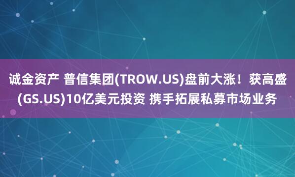 诚金资产 普信集团(TROW.US)盘前大涨！获高盛(GS.US)10亿美元投资 携手拓展私募市场业务
