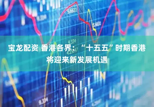 宝龙配资 香港各界：“十五五”时期香港将迎来新发展机遇
