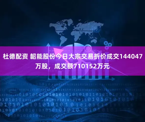 杜德配资 韶能股份今日大宗交易折价成交144047万股，成交额710152万元