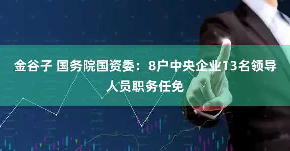 金谷子 国务院国资委：8户中央企业13名领导人员职务任免