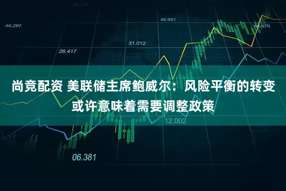 尚竞配资 美联储主席鲍威尔：风险平衡的转变或许意味着需要调整政策
