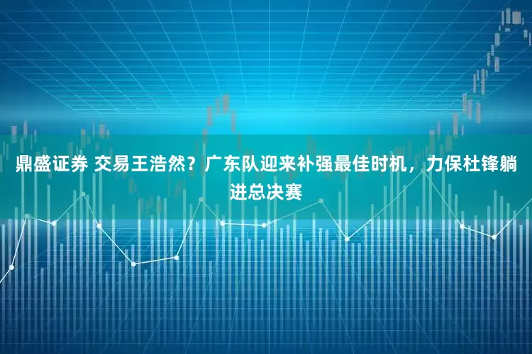 鼎盛证券 交易王浩然？广东队迎来补强最佳时机，力保杜锋躺进总决赛